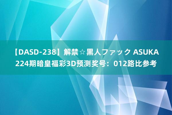 【DASD-238】解禁☆黒人ファック ASUKA 224期暗皇福彩3D预测奖号：012路比参考