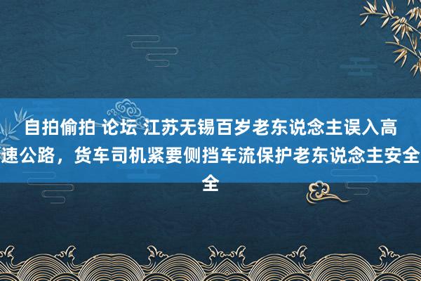 自拍偷拍 论坛 江苏无锡百岁老东说念主误入高速公路，货车司机紧要侧挡车流保护老东说念主安全