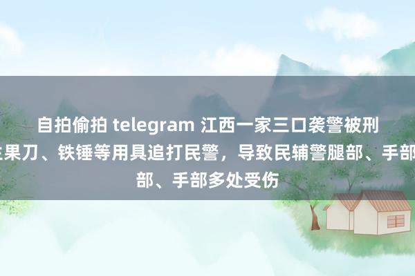 自拍偷拍 telegram 江西一家三口袭警被刑拘 手抓生果刀、铁锤等用具追打民警，导致民辅警腿部、手部多处受伤