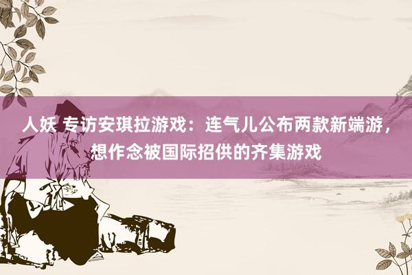 人妖 专访安琪拉游戏：连气儿公布两款新端游，想作念被国际招供的齐集游戏