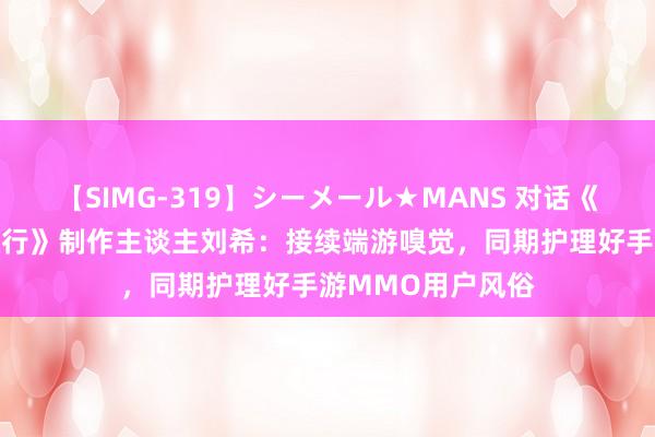 【SIMG-319】シーメール★MANS 对话《剑侠情缘2：剑歌行》制作主谈主刘希：接续端游嗅觉，同期护理好手游MMO用户风俗