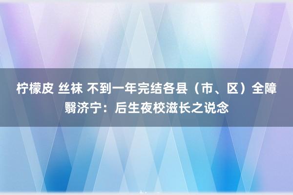 柠檬皮 丝袜 不到一年完结各县（市、区）全障翳济宁：后生夜校滋长之说念