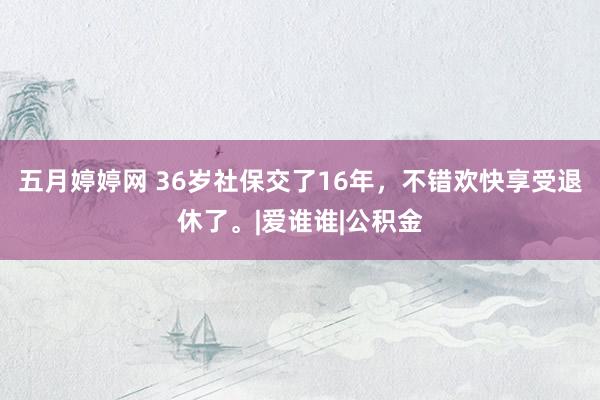 五月婷婷网 36岁社保交了16年，不错欢快享受退休了。|爱谁谁|公积金