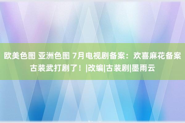 欧美色图 亚洲色图 7月电视剧备案：欢喜麻花备案古装武打剧了！|改编|古装剧|墨雨云