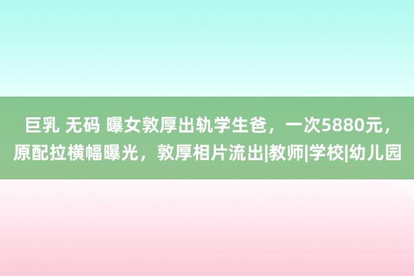 巨乳 无码 曝女敦厚出轨学生爸，一次5880元，原配拉横幅曝光，敦厚相片流出|教师|学校|幼儿园