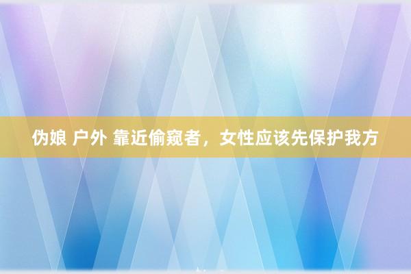 伪娘 户外 靠近偷窥者，女性应该先保护我方