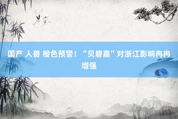 国产 人兽 橙色预警！“贝碧嘉”对浙江影响冉冉增强