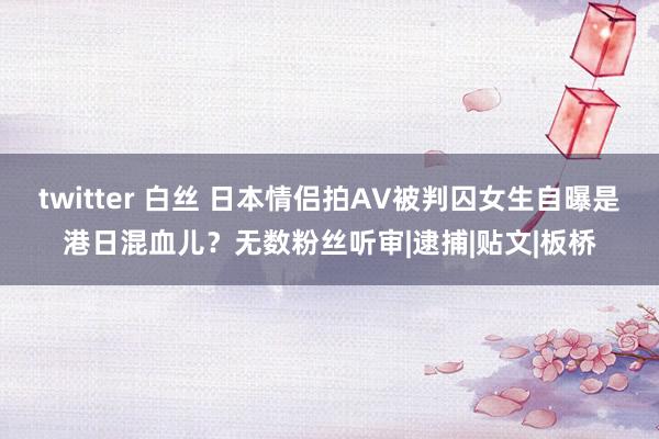 twitter 白丝 日本情侣拍AV被判囚女生自曝是港日混血儿？无数粉丝听审|逮捕|贴文|板桥