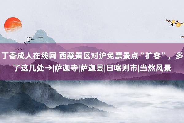 丁香成人在线网 西藏景区对沪免票景点“扩容”，多了这几处→|萨迦寺|萨迦县|日喀则市|当然风景