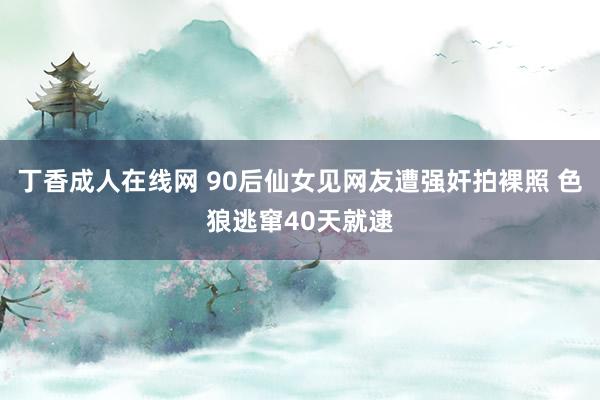 丁香成人在线网 90后仙女见网友遭强奸拍裸照 色狼逃窜40天就逮