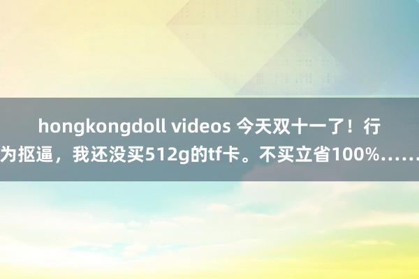 hongkongdoll videos 今天双十一了！行为抠逼，我还没买512g的tf卡。不买立省100%……