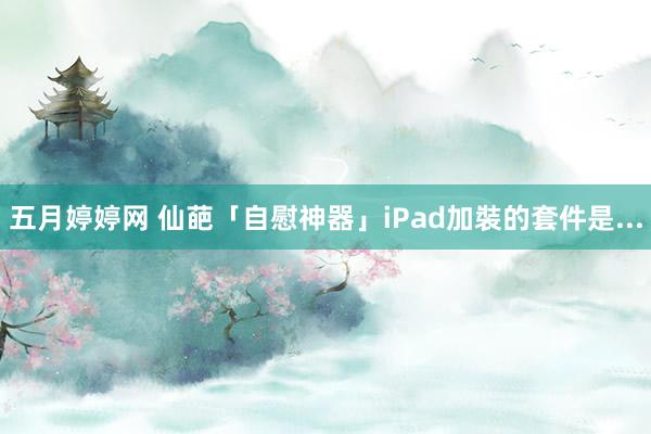 五月婷婷网 仙葩「自慰神器」　iPad加裝的套件是...