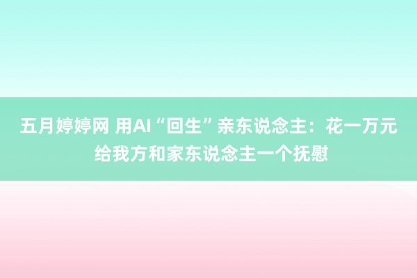 五月婷婷网 用AI“回生”亲东说念主：花一万元 给我方和家东说念主一个抚慰