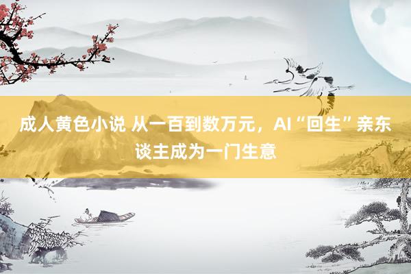 成人黄色小说 从一百到数万元，AI“回生”亲东谈主成为一门生意